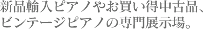 新品輸入ピアノやお買い得中古品、ビンテージピアノの専門展示場。