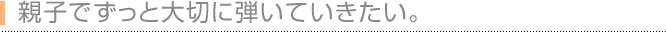 親子でずっと大切に弾いていきたい。