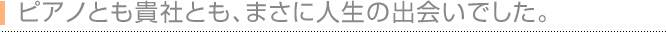 ピアノとも貴社とも、まさに人生の出会いでした。