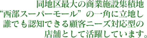 同地区最大の商業施設集積地 “西部スーパーモール”の一角に立地し誰でも認知できる顧客ニーズ対応型の店舗として活躍しています。